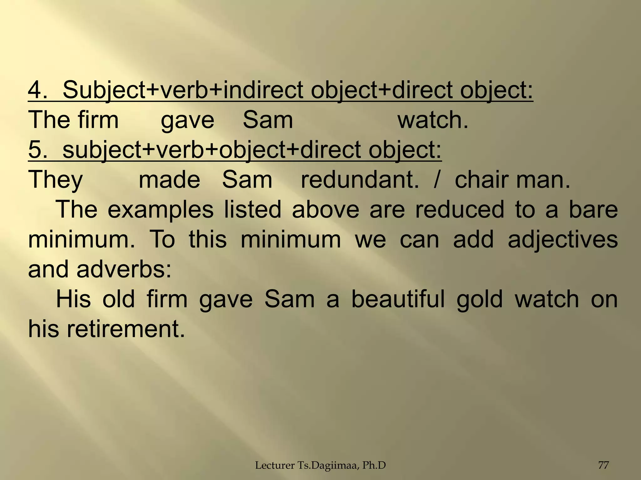4. Subject+verb+indirect object+direct object:
The firm
gave Sam
watch.
5. subject+verb+object+direct object:
They
made Sam redundant. / chair man.
The examples listed above are reduced to a bare
minimum. To this minimum we can add adjectives
and adverbs:
His old firm gave Sam a beautiful gold watch on
his retirement.

Lecturer Ts.Dagiimaa, Ph.D

77

 