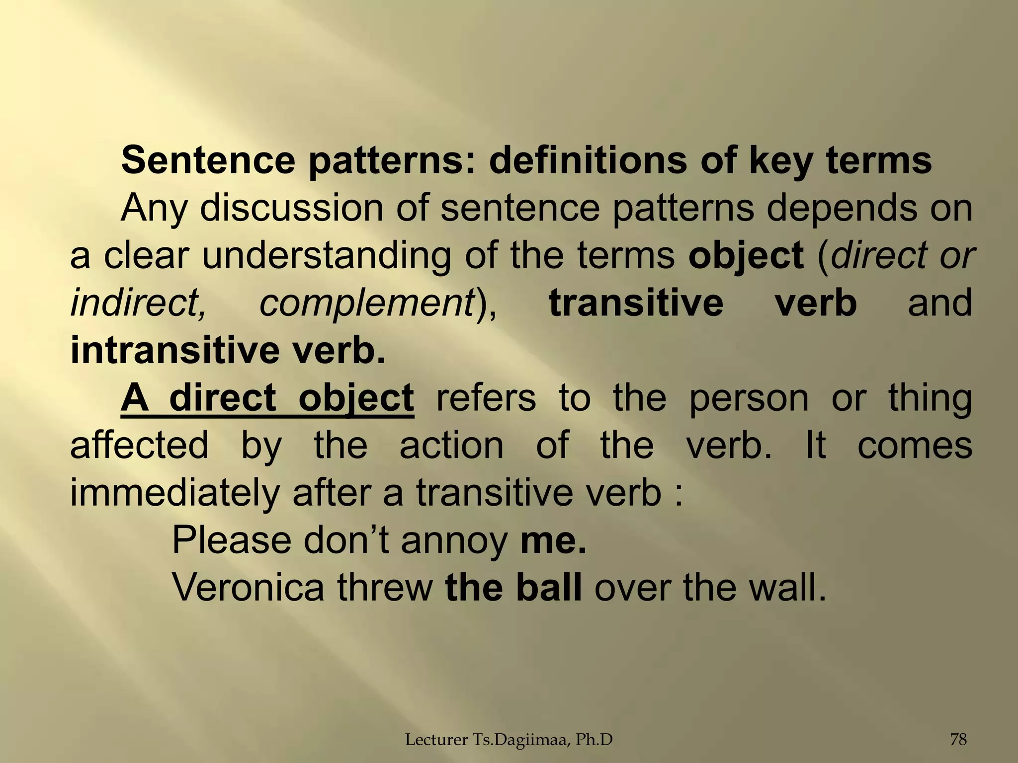 Sentence patterns: definitions of key terms
Any discussion of sentence patterns depends on
a clear understanding of the terms object (direct or
indirect, complement), transitive verb and
intransitive verb.
A direct object refers to the person or thing
affected by the action of the verb. It comes
immediately after a transitive verb :
Please don‟t annoy me.
Veronica threw the ball over the wall.

Lecturer Ts.Dagiimaa, Ph.D

78

 