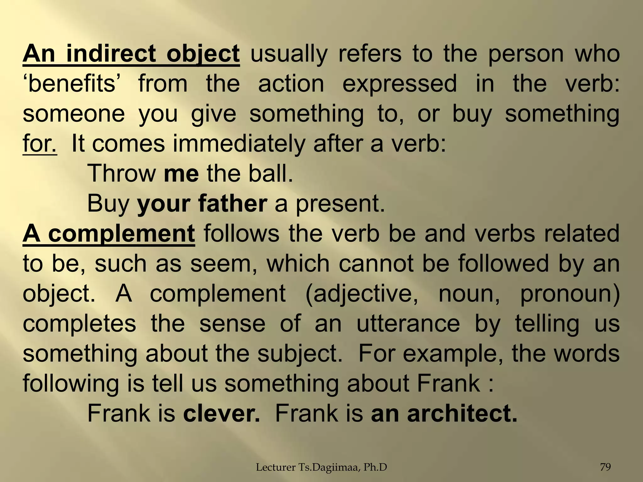 An indirect object usually refers to the person who
„benefits‟ from the action expressed in the verb:
someone you give something to, or buy something
for. It comes immediately after a verb:
Throw me the ball.
Buy your father a present.
A complement follows the verb be and verbs related
to be, such as seem, which cannot be followed by an
object. A complement (adjective, noun, pronoun)
completes the sense of an utterance by telling us
something about the subject. For example, the words
following is tell us something about Frank :
Frank is clever. Frank is an architect.
Lecturer Ts.Dagiimaa, Ph.D

79

 