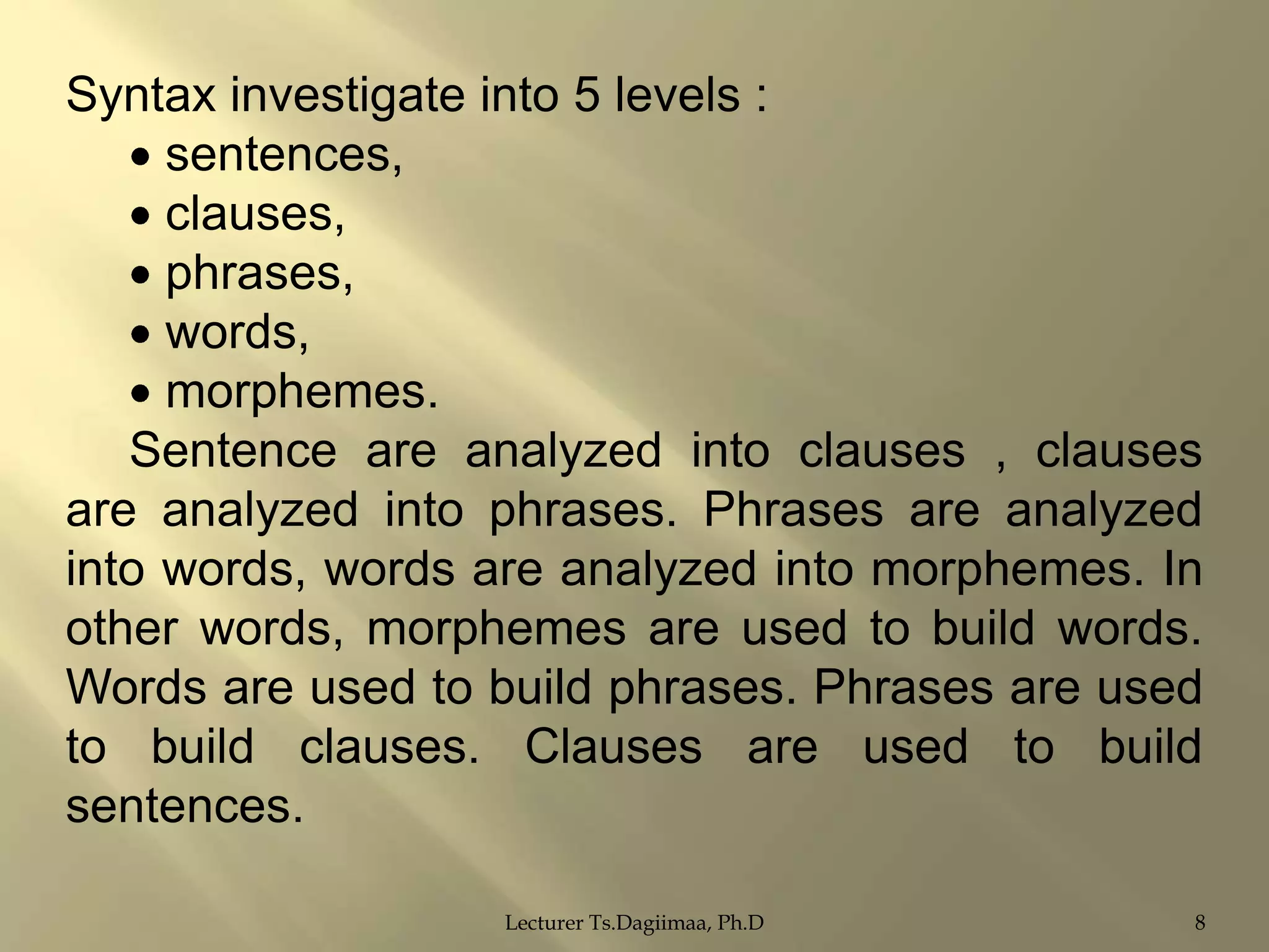 Syntax investigate into 5 levels :
sentences,
clauses,
phrases,
words,
morphemes.
Sentence are analyzed into clauses , clauses
are analyzed into phrases. Phrases are analyzed
into words, words are analyzed into morphemes. In
other words, morphemes are used to build words.
Words are used to build phrases. Phrases are used
to build clauses. Clauses are used to build
sentences.
Lecturer Ts.Dagiimaa, Ph.D

8

 