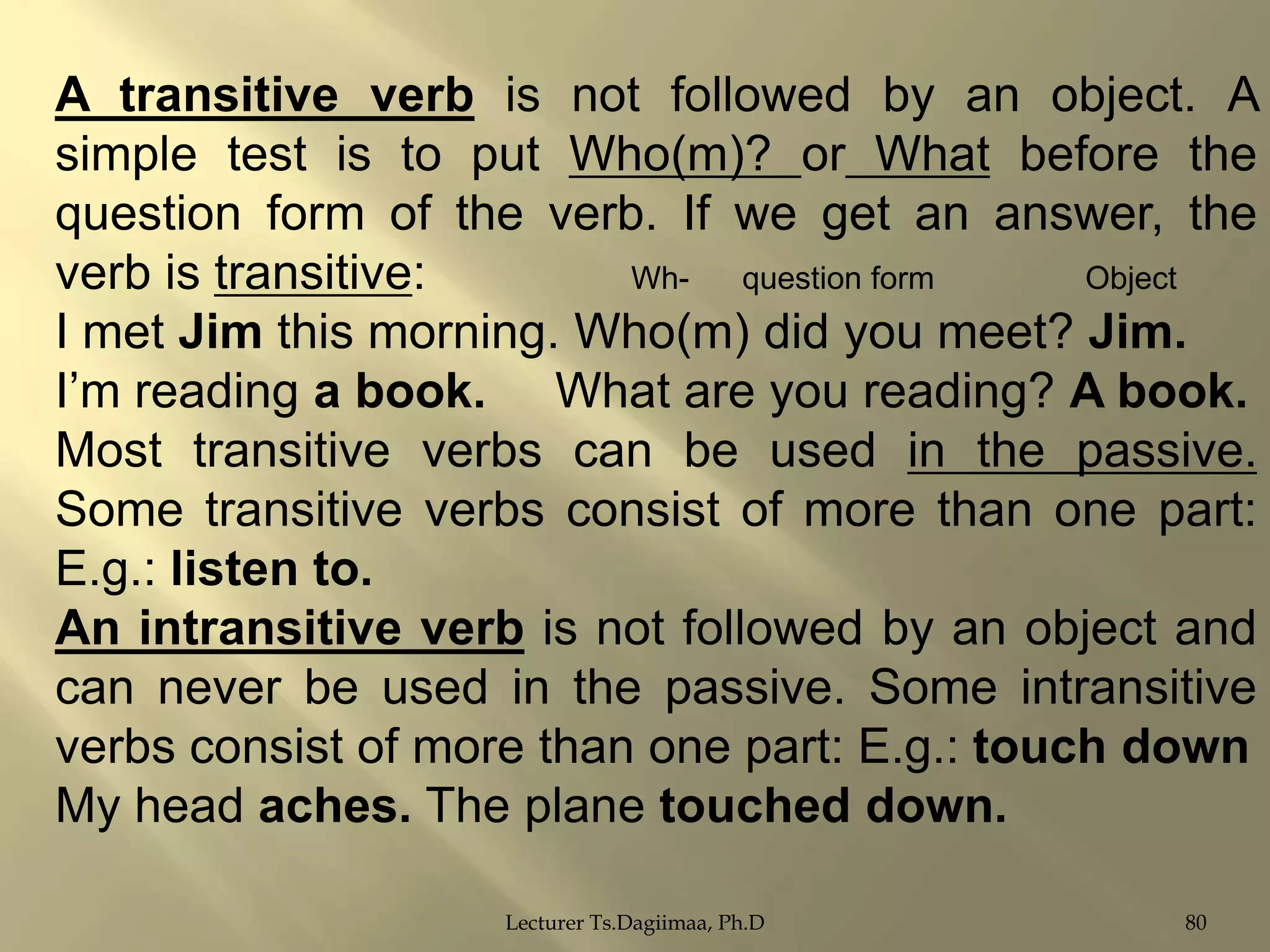 A transitive verb is not followed by an object. A
simple test is to put Who(m)? or What before the
question form of the verb. If we get an answer, the
verb is transitive:
Whquestion form
Object
I met Jim this morning. Who(m) did you meet? Jim.
I‟m reading a book. What are you reading? A book.
Most transitive verbs can be used in the passive.
Some transitive verbs consist of more than one part:
E.g.: listen to.
An intransitive verb is not followed by an object and
can never be used in the passive. Some intransitive
verbs consist of more than one part: E.g.: touch down
My head aches. The plane touched down.
Lecturer Ts.Dagiimaa, Ph.D

80

 