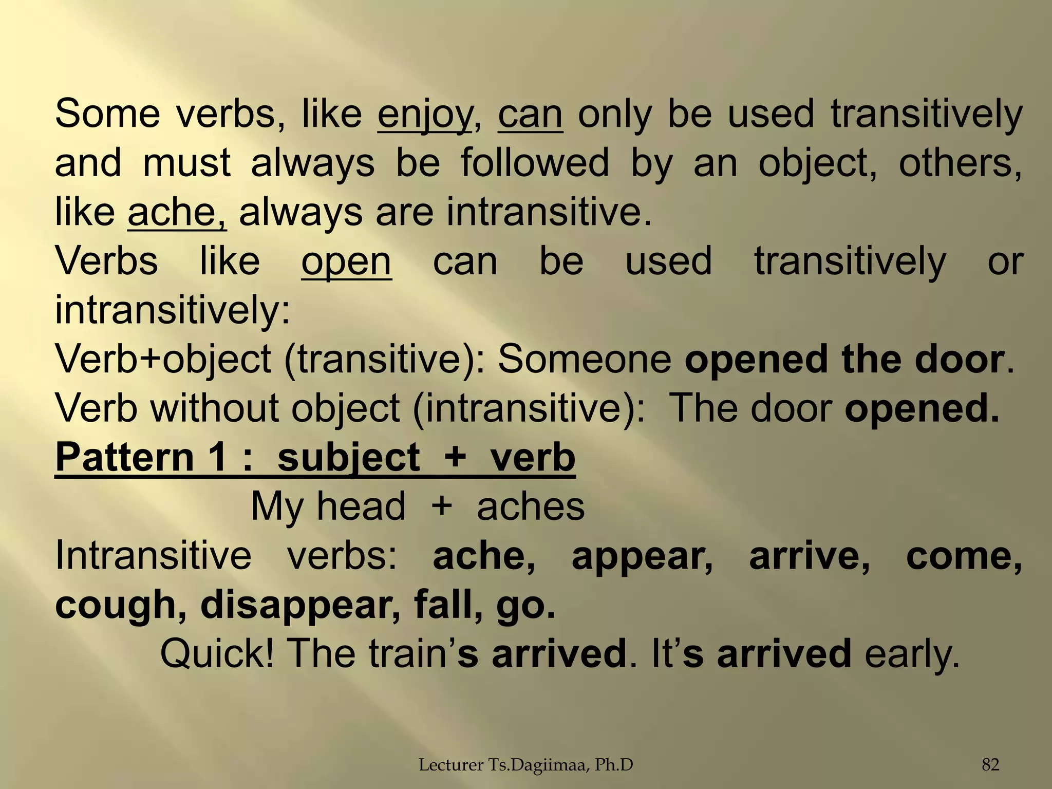 Some verbs, like enjoy, can only be used transitively
and must always be followed by an object, others,
like ache, always are intransitive.
Verbs like open can be used transitively or
intransitively:
Verb+object (transitive): Someone opened the door.
Verb without object (intransitive): The door opened.
Pattern 1 : subject + verb
My head + aches
Intransitive verbs: ache, appear, arrive, come,
cough, disappear, fall, go.
Quick! The train‟s arrived. It‟s arrived early.
Lecturer Ts.Dagiimaa, Ph.D

82

 