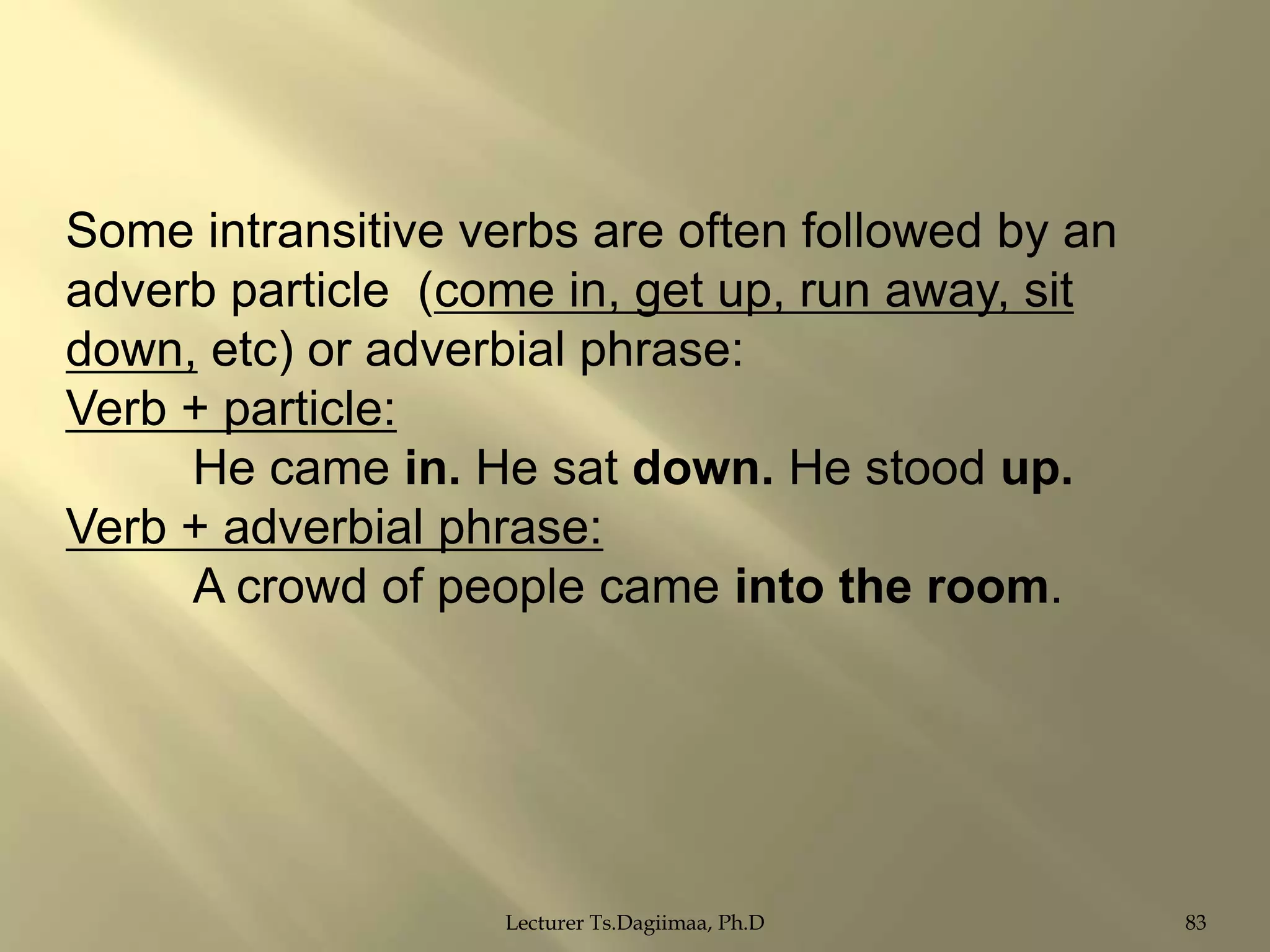 Some intransitive verbs are often followed by an
adverb particle (come in, get up, run away, sit
down, etc) or adverbial phrase:
Verb + particle:
He came in. He sat down. He stood up.
Verb + adverbial phrase:
A crowd of people came into the room.

Lecturer Ts.Dagiimaa, Ph.D

83

 