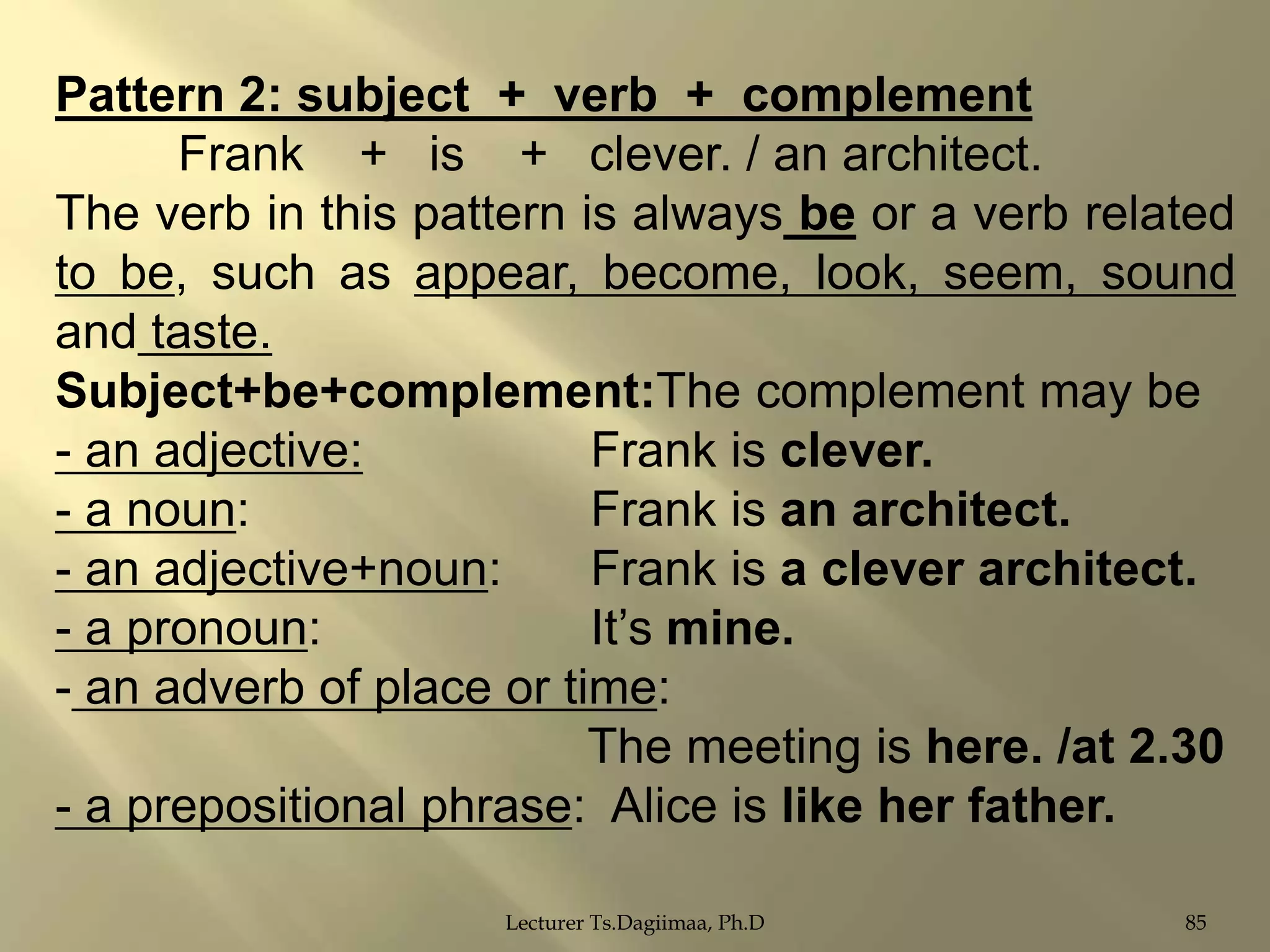 Pattern 2: subject + verb + complement
Frank + is + clever. / an architect.
The verb in this pattern is always be or a verb related
to be, such as appear, become, look, seem, sound
and taste.
Subject+be+complement:The complement may be
- an adjective:
Frank is clever.
- a noun:
Frank is an architect.
- an adjective+noun:
Frank is a clever architect.
- a pronoun:
It‟s mine.
- an adverb of place or time:
The meeting is here. /at 2.30
- a prepositional phrase: Alice is like her father.
Lecturer Ts.Dagiimaa, Ph.D

85

 