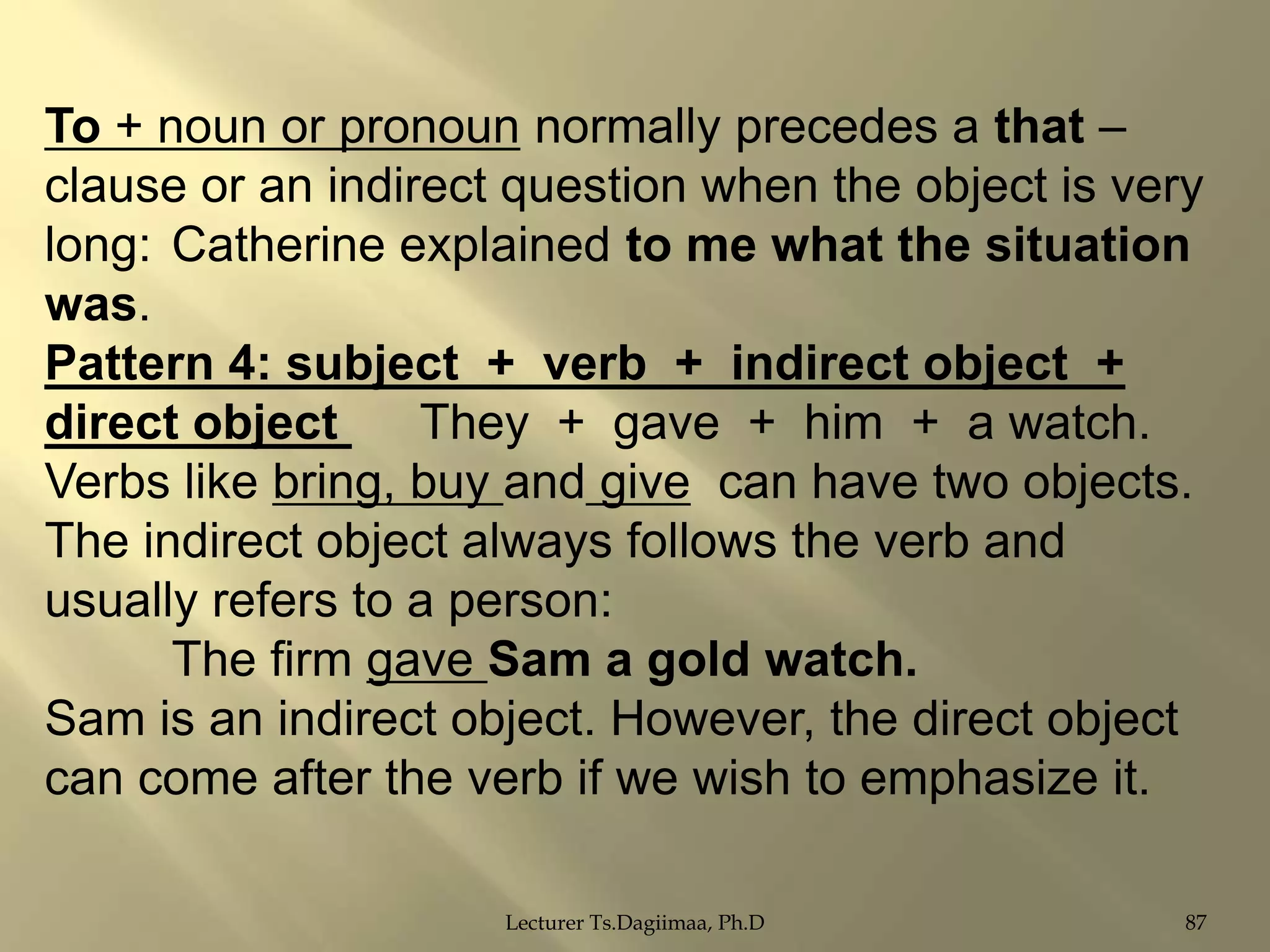To + noun or pronoun normally precedes a that –
clause or an indirect question when the object is very
long: Catherine explained to me what the situation
was.
Pattern 4: subject + verb + indirect object +
direct object
They + gave + him + a watch.
Verbs like bring, buy and give can have two objects.
The indirect object always follows the verb and
usually refers to a person:
The firm gave Sam a gold watch.
Sam is an indirect object. However, the direct object
can come after the verb if we wish to emphasize it.
Lecturer Ts.Dagiimaa, Ph.D

87

 