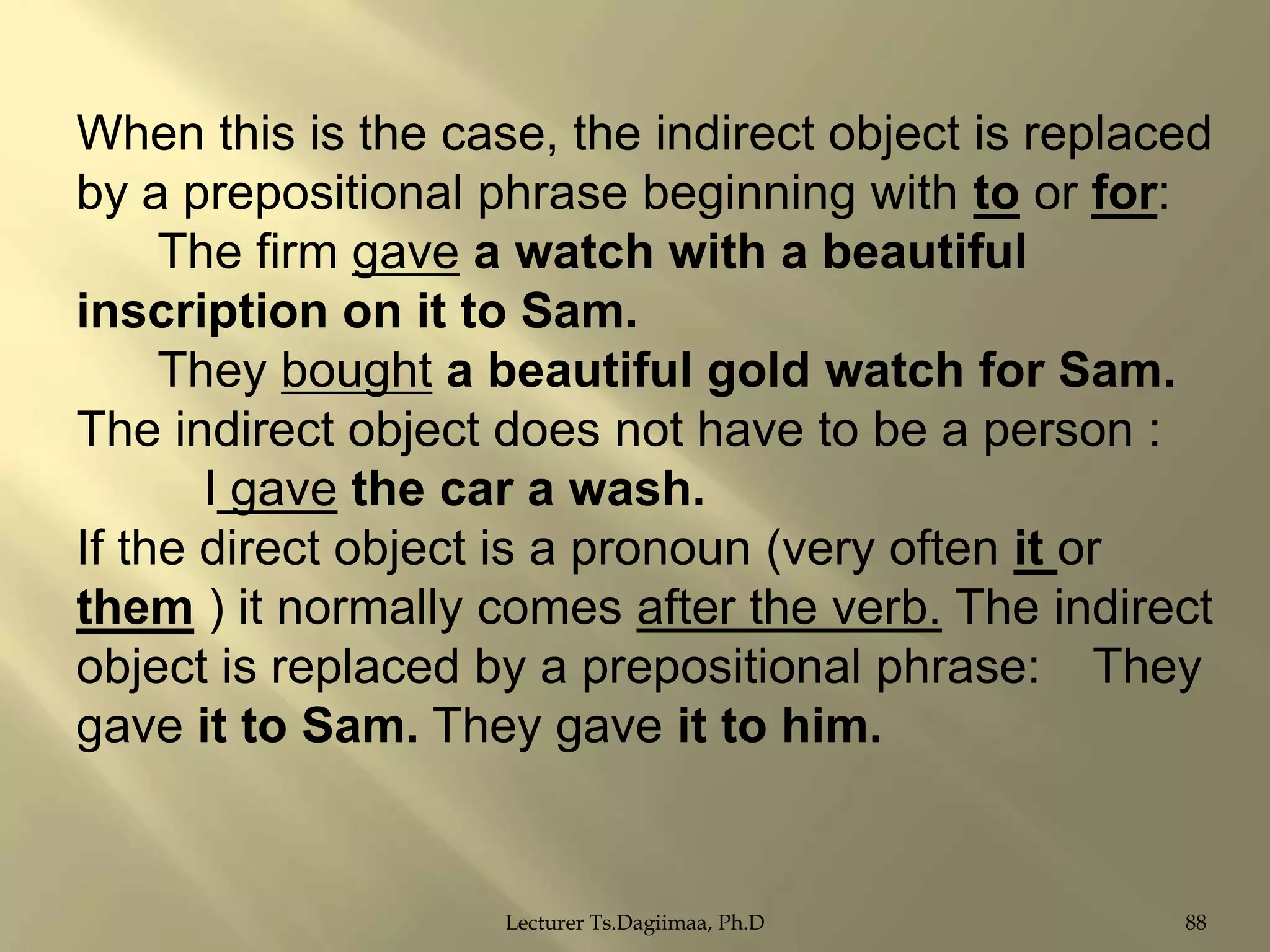 When this is the case, the indirect object is replaced
by a prepositional phrase beginning with to or for:
The firm gave a watch with a beautiful
inscription on it to Sam.
They bought a beautiful gold watch for Sam.
The indirect object does not have to be a person :
I gave the car a wash.
If the direct object is a pronoun (very often it or
them ) it normally comes after the verb. The indirect
object is replaced by a prepositional phrase: They
gave it to Sam. They gave it to him.

Lecturer Ts.Dagiimaa, Ph.D

88

 