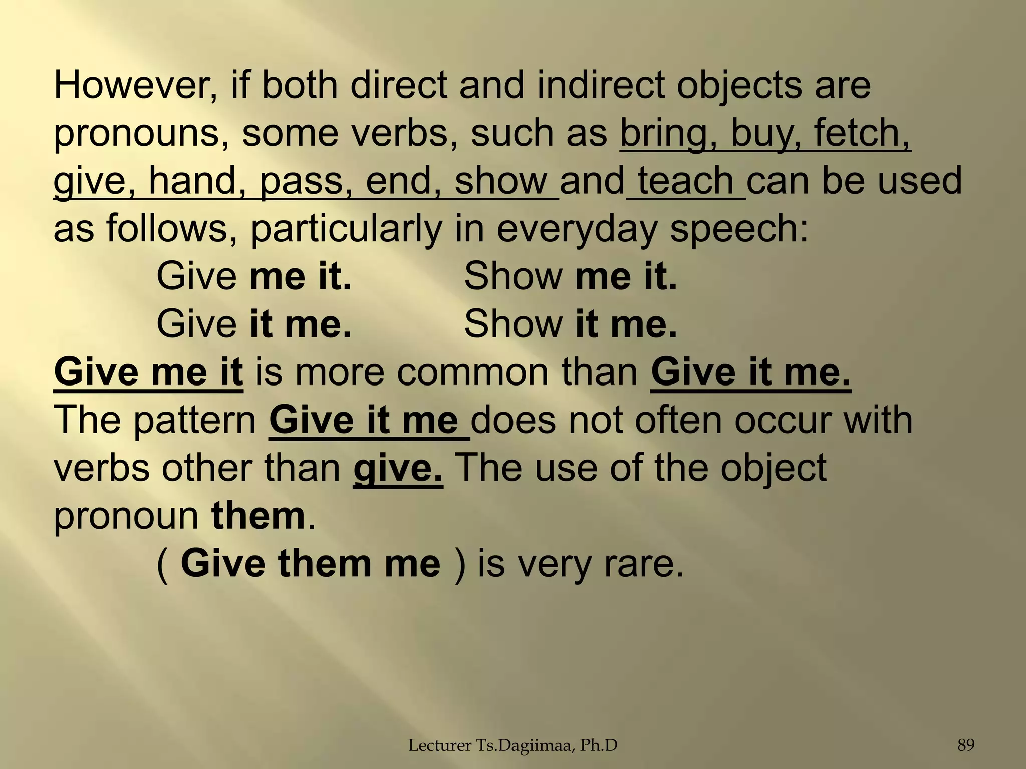 However, if both direct and indirect objects are
pronouns, some verbs, such as bring, buy, fetch,
give, hand, pass, end, show and teach can be used
as follows, particularly in everyday speech:
Give me it.
Show me it.
Give it me.
Show it me.
Give me it is more common than Give it me.
The pattern Give it me does not often occur with
verbs other than give. The use of the object
pronoun them.
( Give them me ) is very rare.

Lecturer Ts.Dagiimaa, Ph.D

89

 