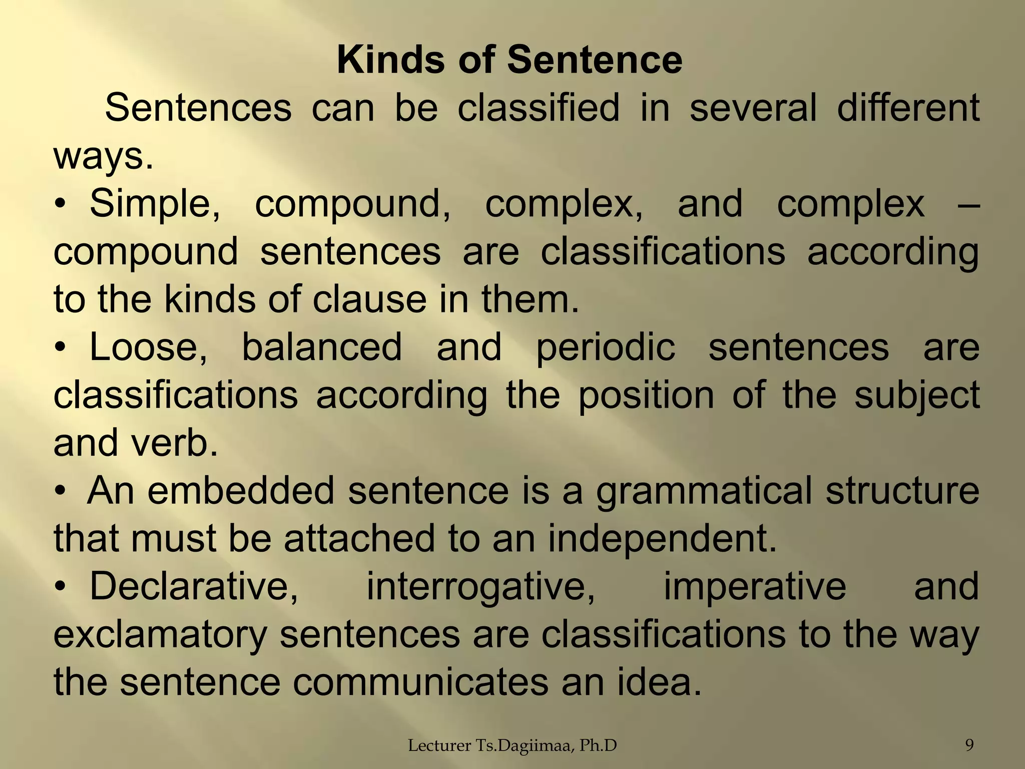 Kinds of Sentence
Sentences can be classified in several different
ways.
• Simple, compound, complex, and complex –
compound sentences are classifications according
to the kinds of clause in them.
• Loose, balanced and periodic sentences are
classifications according the position of the subject
and verb.
• An embedded sentence is a grammatical structure
that must be attached to an independent.
• Declarative,
interrogative,
imperative
and
exclamatory sentences are classifications to the way
the sentence communicates an idea.
Lecturer Ts.Dagiimaa, Ph.D

9

 