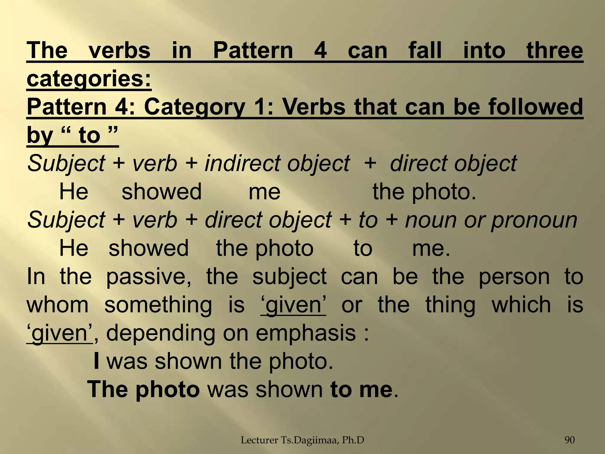 The verbs in Pattern 4 can fall into three
categories:
Pattern 4: Category 1: Verbs that can be followed
by “ to ”
Subject + verb + indirect object + direct object
He showed
me
the photo.
Subject + verb + direct object + to + noun or pronoun
He showed the photo
to
me.
In the passive, the subject can be the person to
whom something is „given‟ or the thing which is
„given‟, depending on emphasis :
I was shown the photo.
The photo was shown to me.
Lecturer Ts.Dagiimaa, Ph.D

90

 