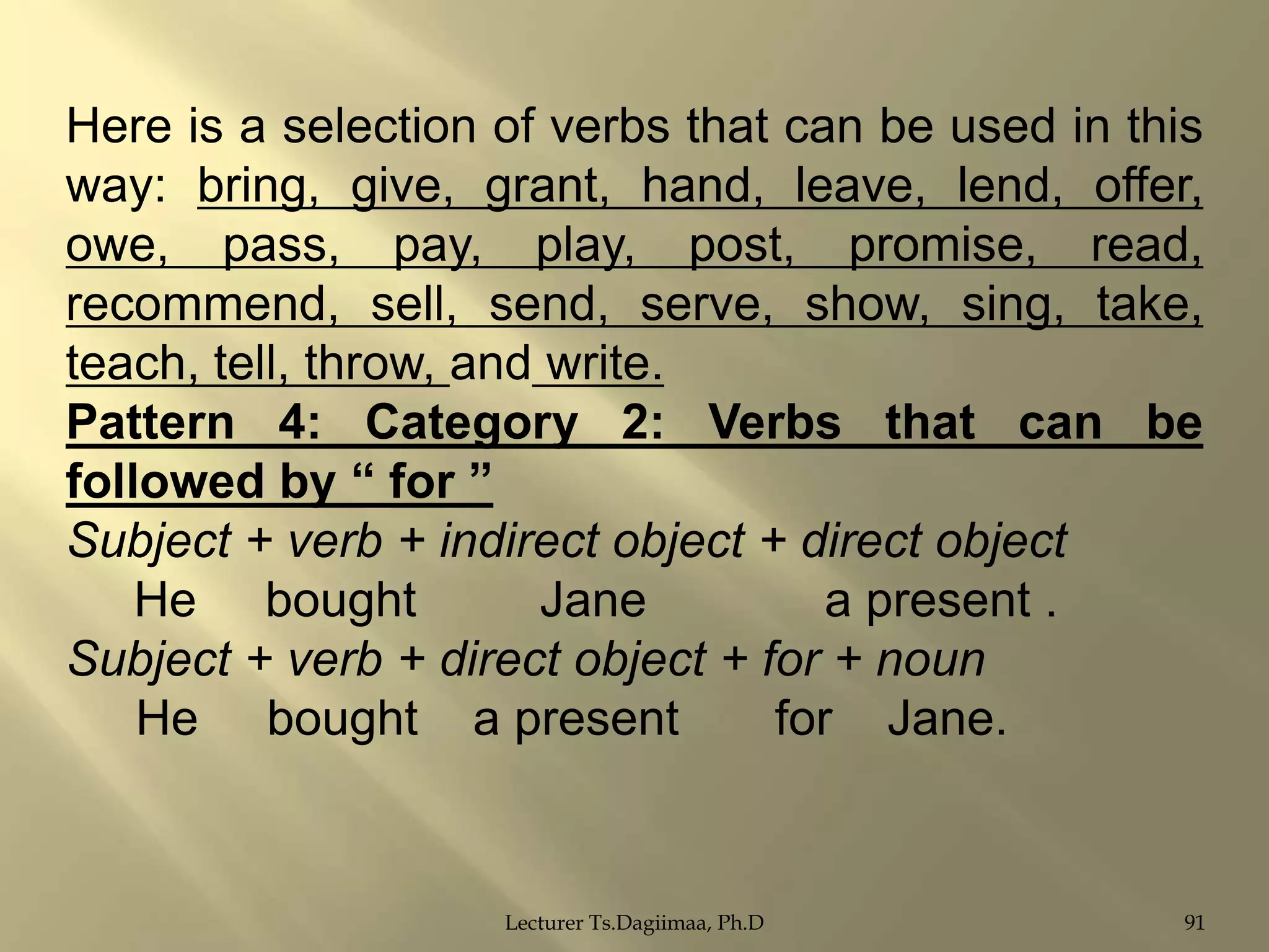 Here is a selection of verbs that can be used in this
way: bring, give, grant, hand, leave, lend, offer,
owe, pass, pay, play, post, promise, read,
recommend, sell, send, serve, show, sing, take,
teach, tell, throw, and write.
Pattern 4: Category 2: Verbs that can be
followed by “ for ”
Subject + verb + indirect object + direct object
He bought
Jane
a present .
Subject + verb + direct object + for + noun
He bought a present
for Jane.

Lecturer Ts.Dagiimaa, Ph.D

91

 