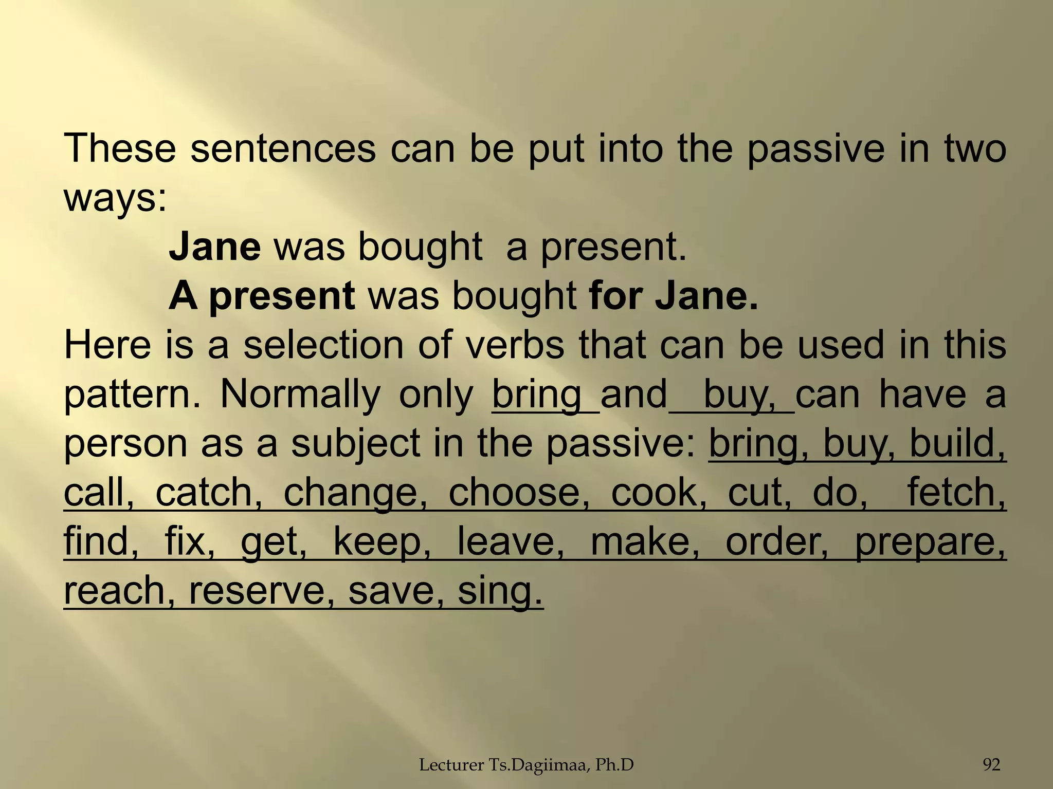 These sentences can be put into the passive in two
ways:
Jane was bought a present.
A present was bought for Jane.
Here is a selection of verbs that can be used in this
pattern. Normally only bring and buy, can have a
person as a subject in the passive: bring, buy, build,
call, catch, change, choose, cook, cut, do, fetch,
find, fix, get, keep, leave, make, order, prepare,
reach, reserve, save, sing.

Lecturer Ts.Dagiimaa, Ph.D

92

 