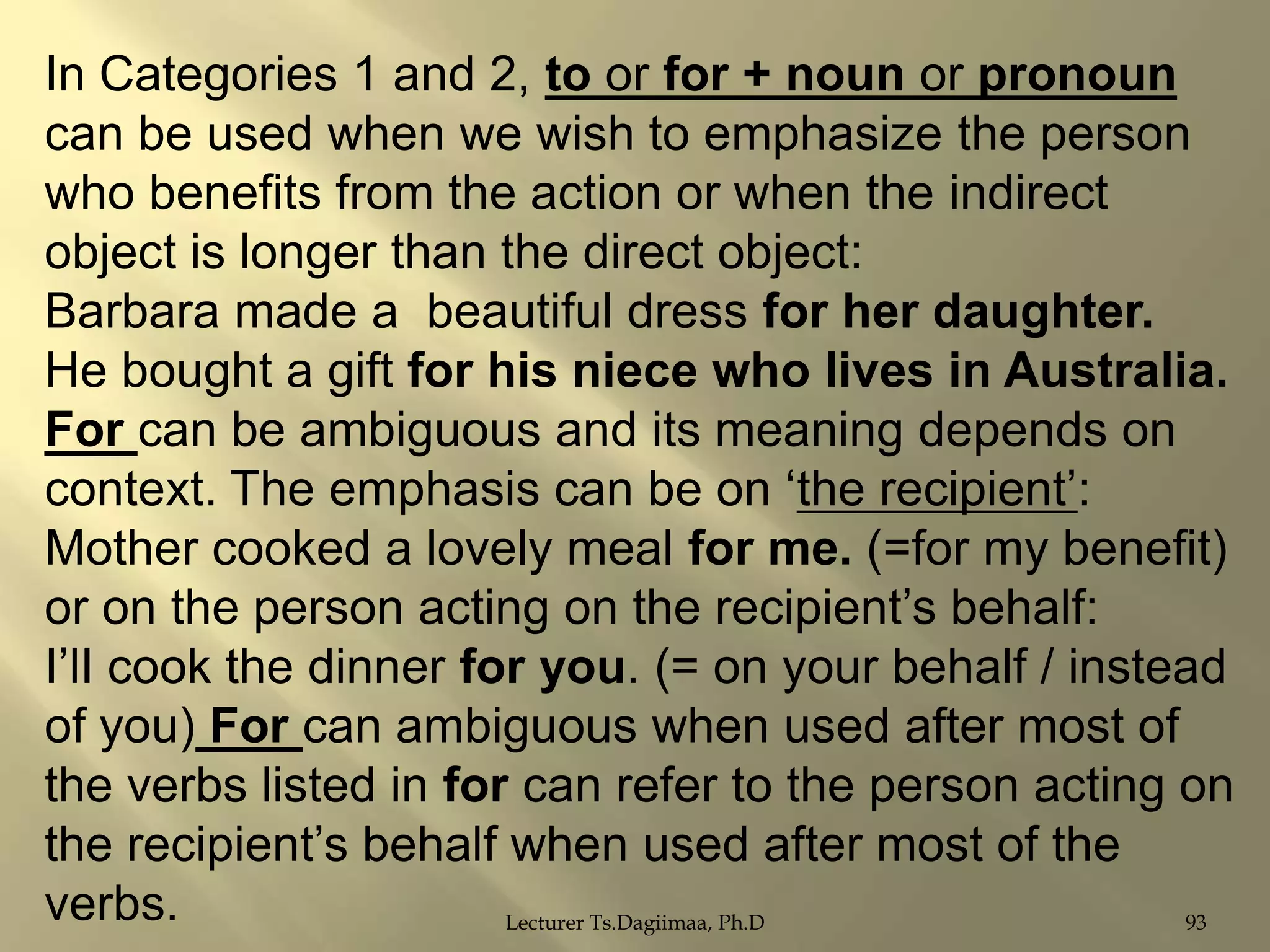 In Categories 1 and 2, to or for + noun or pronoun
can be used when we wish to emphasize the person
who benefits from the action or when the indirect
object is longer than the direct object:
Barbara made a beautiful dress for her daughter.
He bought a gift for his niece who lives in Australia.
For can be ambiguous and its meaning depends on
context. The emphasis can be on „the recipient‟:
Mother cooked a lovely meal for me. (=for my benefit)
or on the person acting on the recipient‟s behalf:
I‟lI cook the dinner for you. (= on your behalf / instead
of you) For can ambiguous when used after most of
the verbs listed in for can refer to the person acting on
the recipient‟s behalf when used after most of the
verbs.
Lecturer Ts.Dagiimaa, Ph.D
93

 