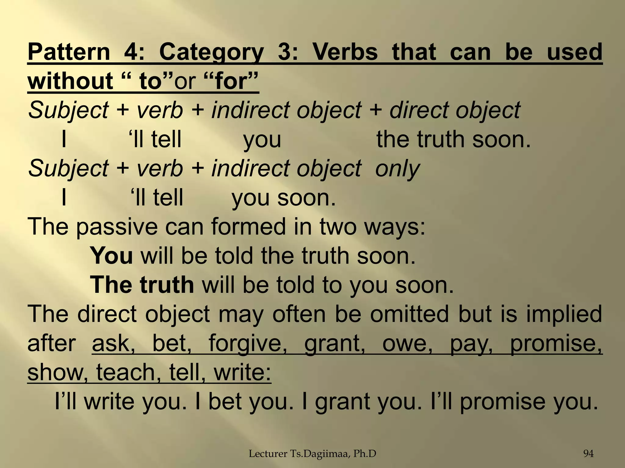 Pattern 4: Category 3: Verbs that can be used
without “ to”or “for”
Subject + verb + indirect object + direct object
I
„ll tell
you
the truth soon.
Subject + verb + indirect object only
I
„ll tell
you soon.
The passive can formed in two ways:
You will be told the truth soon.
The truth will be told to you soon.
The direct object may often be omitted but is implied
after ask, bet, forgive, grant, owe, pay, promise,
show, teach, tell, write:
I‟ll write you. I bet you. I grant you. I‟ll promise you.
Lecturer Ts.Dagiimaa, Ph.D

94

 