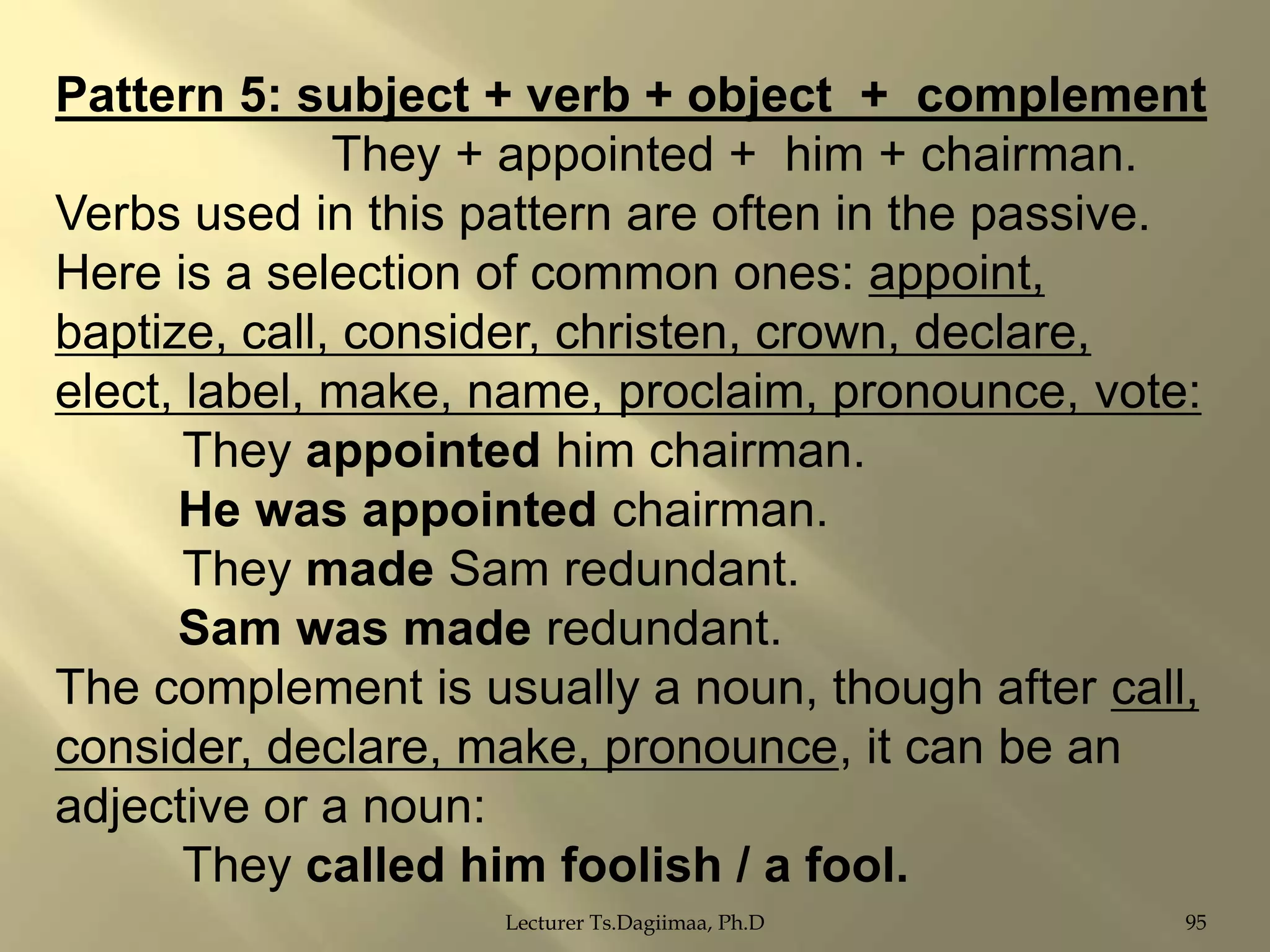 Pattern 5: subject + verb + object + complement
They + appointed + him + chairman.
Verbs used in this pattern are often in the passive.
Here is a selection of common ones: appoint,
baptize, call, consider, christen, crown, declare,
elect, label, make, name, proclaim, pronounce, vote:
They appointed him chairman.
He was appointed chairman.
They made Sam redundant.
Sam was made redundant.
The complement is usually a noun, though after call,
consider, declare, make, pronounce, it can be an
adjective or a noun:
They called him foolish / a fool.
Lecturer Ts.Dagiimaa, Ph.D

95

 