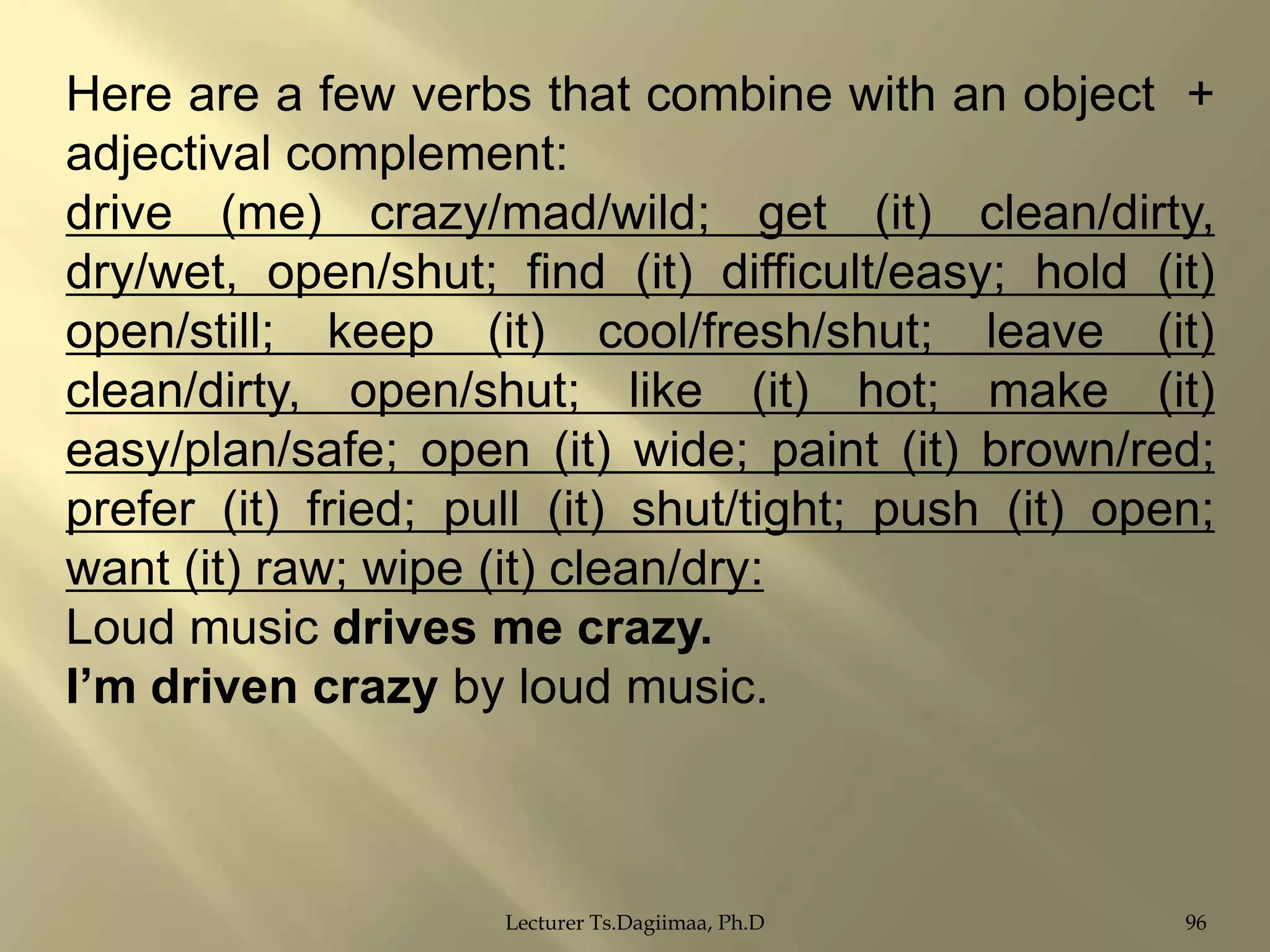 Here are a few verbs that combine with an object +
adjectival complement:
drive (me) crazy/mad/wild; get (it) clean/dirty,
dry/wet, open/shut; find (it) difficult/easy; hold (it)
open/still; keep (it) cool/fresh/shut; leave (it)
clean/dirty, open/shut; like (it) hot; make (it)
easy/plan/safe; open (it) wide; paint (it) brown/red;
prefer (it) fried; pull (it) shut/tight; push (it) open;
want (it) raw; wipe (it) clean/dry:
Loud music drives me crazy.
I‟m driven crazy by loud music.

Lecturer Ts.Dagiimaa, Ph.D

96

 