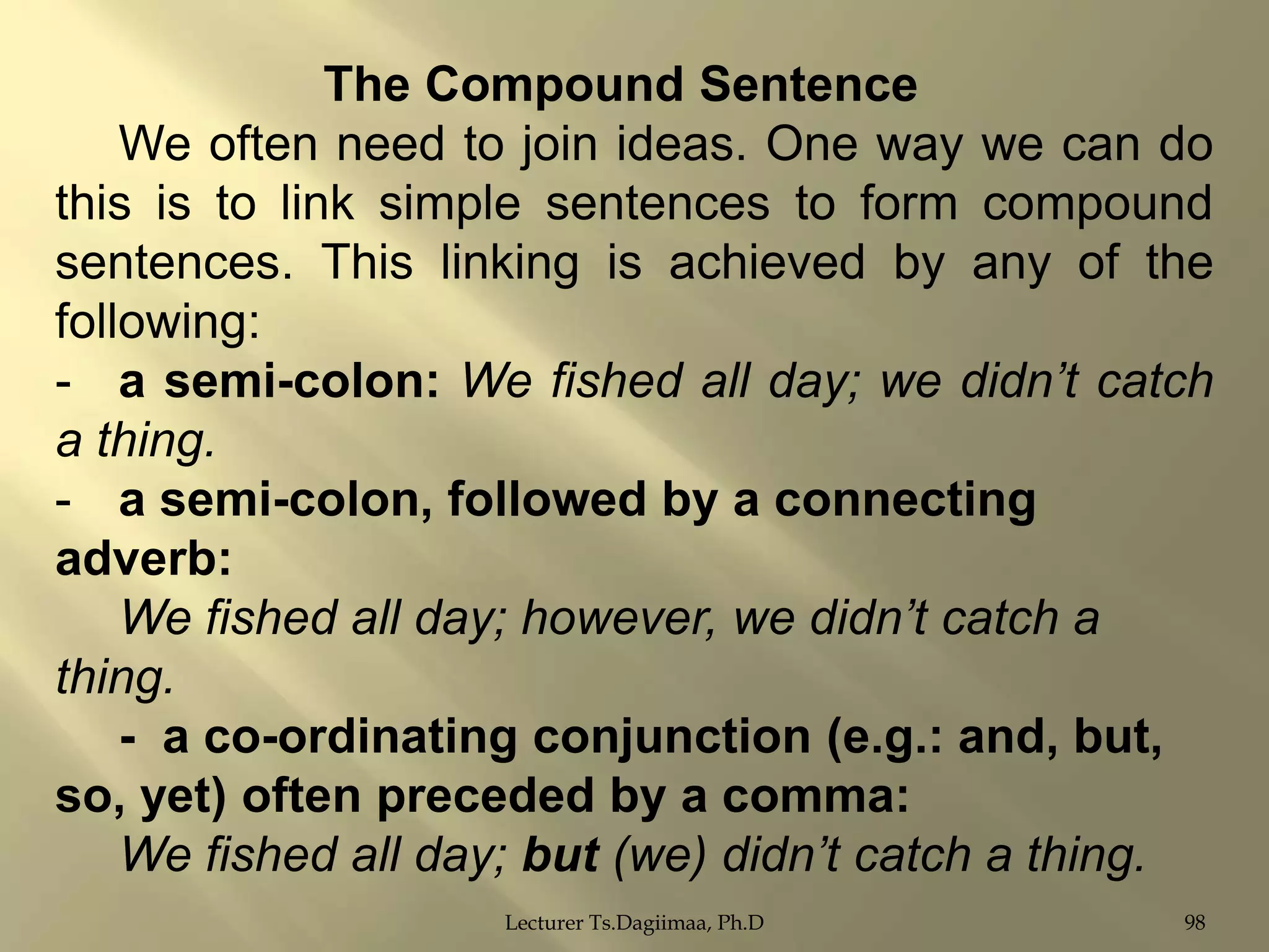 The Compound Sentence
We often need to join ideas. One way we can do
this is to link simple sentences to form compound
sentences. This linking is achieved by any of the
following:
- a semi-colon: We fished all day; we didn’t catch
a thing.
- a semi-colon, followed by a connecting
adverb:
We fished all day; however, we didn’t catch a
thing.
- a co-ordinating conjunction (e.g.: and, but,
so, yet) often preceded by a comma:
We fished all day; but (we) didn’t catch a thing.
Lecturer Ts.Dagiimaa, Ph.D

98

 