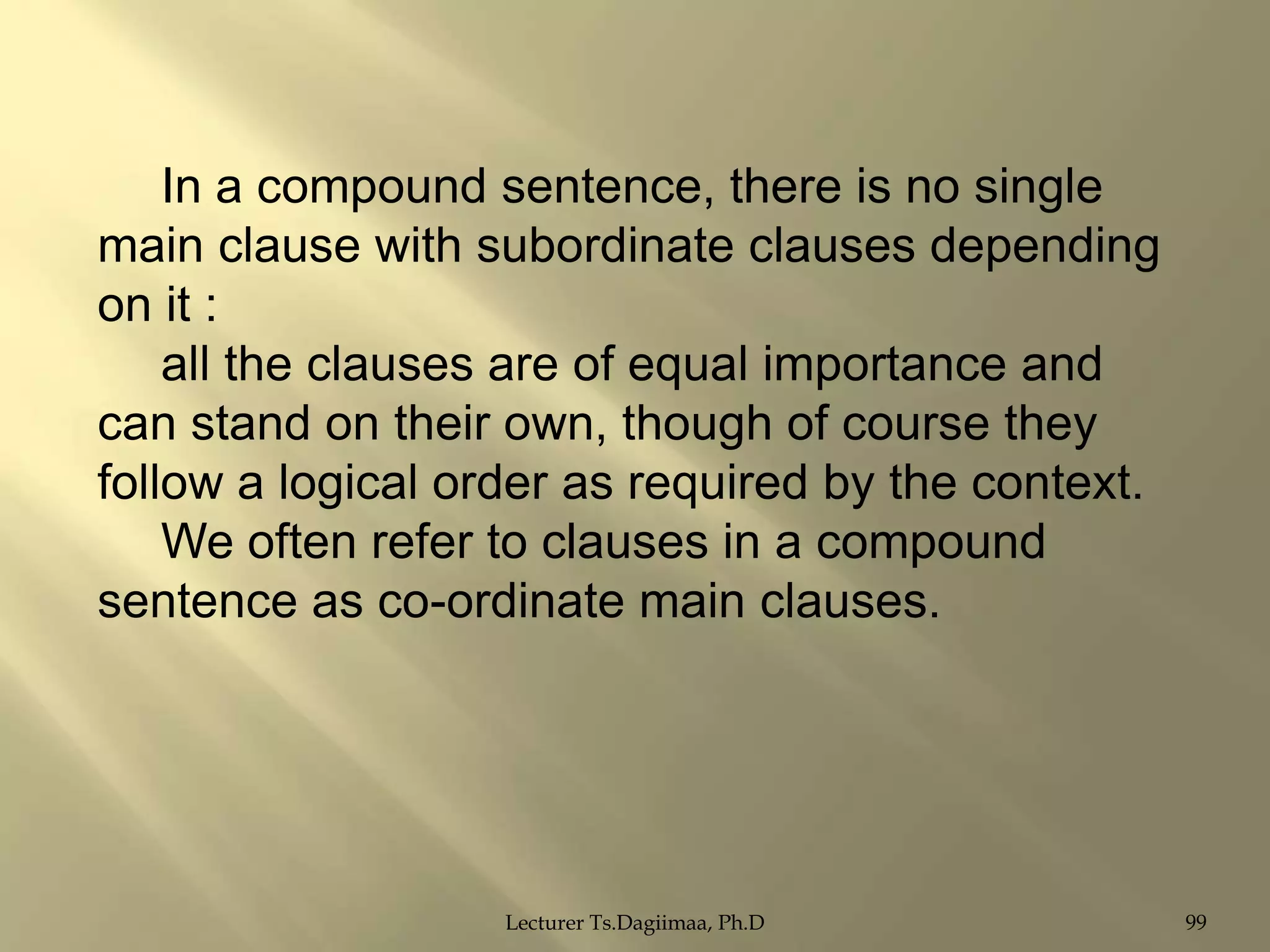 In a compound sentence, there is no single
main clause with subordinate clauses depending
on it :
all the clauses are of equal importance and
can stand on their own, though of course they
follow a logical order as required by the context.
We often refer to clauses in a compound
sentence as co-ordinate main clauses.

Lecturer Ts.Dagiimaa, Ph.D

99

 