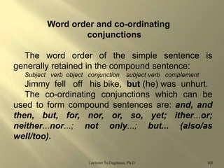 Word order and co-ordinating
conjunctions
The word order of the simple sentence is
generally retained in the compound sentence:
Subject verb object conjunction

subject verb complement

Jimmy fell off his bike, but (he) was unhurt.
The co-ordinating conjunctions which can be
used to form compound sentences are: and, and
then, but, for, nor, or, so, yet; ither...or;
neither...nor...; not only...; but... (also/as
well/too).
Lecturer Ts.Dagiimaa, Ph.D

100

 