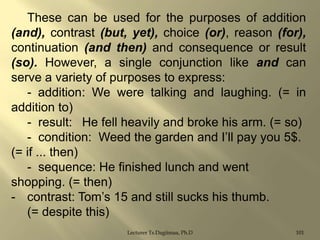 These can be used for the purposes of addition
(and), contrast (but, yet), choice (or), reason (for),
continuation (and then) and consequence or result
(so). However, a single conjunction like and can
serve a variety of purposes to express:
- addition: We were talking and laughing. (= in
addition to)
- result: He fell heavily and broke his arm. (= so)
- condition: Weed the garden and I‟ll pay you 5$.
(= if ... then)
- sequence: He finished lunch and went
shopping. (= then)
- contrast: Tom‟s 15 and still sucks his thumb.
(= despite this)
Lecturer Ts.Dagiimaa, Ph.D

101

 