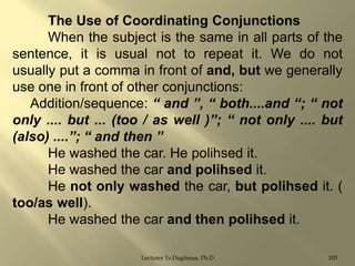 The Use of Coordinating Conjunctions
When the subject is the same in all parts of the
sentence, it is usual not to repeat it. We do not
usually put a comma in front of and, but we generally
use one in front of other conjunctions:
Addition/sequence: “ and ”, “ both....and “; “ not
only .... but ... (too / as well )”; “ not only .... but
(also) ....”; “ and then ”
He washed the car. He polihsed it.
He washed the car and polihsed it.
He not only washed the car, but polihsed it. (
too/as well).
He washed the car and then polihsed it.
Lecturer Ts.Dagiimaa, Ph.D

103

 