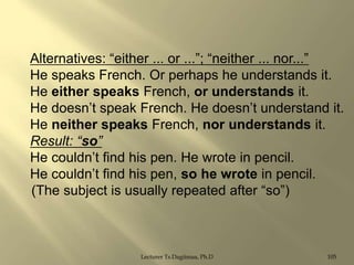 Alternatives: “either ... or ...”; “neither ... nor...”
He speaks French. Or perhaps he understands it.
He either speaks French, or understands it.
He doesn‟t speak French. He doesn‟t understand it.
He neither speaks French, nor understands it.
Result: “so”
He couldn‟t find his pen. He wrote in pencil.
He couldn‟t find his pen, so he wrote in pencil.
(The subject is usually repeated after “so”)

Lecturer Ts.Dagiimaa, Ph.D

105

 