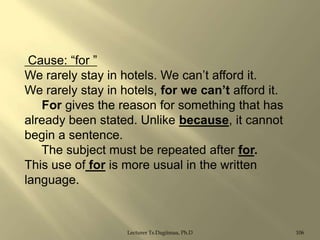 Cause: “for ”
We rarely stay in hotels. We can‟t afford it.
We rarely stay in hotels, for we can‟t afford it.
For gives the reason for something that has
already been stated. Unlike because, it cannot
begin a sentence.
The subject must be repeated after for.
This use of for is more usual in the written
language.

Lecturer Ts.Dagiimaa, Ph.D

106

 