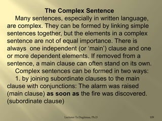 The Complex Sentence
Many sentences, especially in written language,
are complex. They can be formed by linking simple
sentences together, but the elements in a complex
sentence are not of equal importance. There is
always one independent (or „main‟) clause and one
or more dependent elements. If removed from a
sentence, a main clause can often stand on its own.
Complex sentences can be formed in two ways:
1. by joining subordinate clauses to the main
clause with conjunctions: The alarm was raised
(main clause) as soon as the fire was discovered.
(subordinate clause)
Lecturer Ts.Dagiimaa, Ph.D

109

 