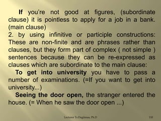 If you‟re not good at figures, (subordinate
clause) it is pointless to apply for a job in a bank.
(main clause)
2. by using infinitive or participle constructions:
These are non-finite and are phrases rather than
clauses, but they form part of complex ( not simple )
sentences because they can be re-expressed as
clauses which are subordinate to the main clause:
To get into university you have to pass a
number of examinations. (=If you want to get into
university...)
Seeing the door open, the stranger entered the
house. (= When he saw the door open ...)
Lecturer Ts.Dagiimaa, Ph.D

110

 