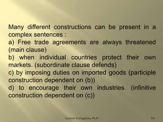 Many different constructions can be present in a
complex sentences :
a) Free trade agreements are always threatened
(main clause)
b) when individual countries protect their own
markets. (subordinate clause defends)
c) by imposing duties on imported goods (participle
construction dependent on (b))
d) to encourage their own industries. (infinitive
construction dependent on (c))

Lecturer Ts.Dagiimaa, Ph.D

111

 
