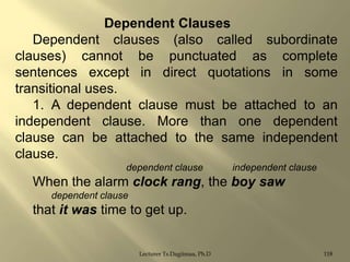 Dependent Clauses
Dependent clauses (also called subordinate
clauses) cannot be punctuated as complete
sentences except in direct quotations in some
transitional uses.
1. A dependent clause must be attached to an
independent clause. More than one dependent
clause can be attached to the same independent
clause.
dependent clause

independent clause

When the alarm clock rang, the boy saw
dependent clause

that it was time to get up.
Lecturer Ts.Dagiimaa, Ph.D

118

 