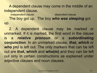 A dependent clause may come in the middle of an
independent clause.
independent clause

dependent clause

The boy got up. The boy who was sleeping got
up.
2. A dependent clause may be marked or
unmarked. If it is marked, the first word in the clause
is a relative pronoun or a subordinating
conjunction. In an unmarked clause, that, which or
who (m) is left out. The only markers that can be left
out are that, which and who(m) and they can be left
out only in certain constructions as explained under
adjective clauses and noun clauses.
Lecturer Ts.Dagiimaa, Ph.D

119

 