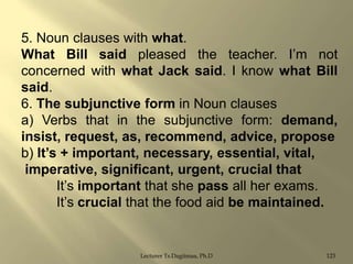 5. Noun clauses with what.
What Bill said pleased the teacher. I‟m not
concerned with what Jack said. I know what Bill
said.
6. The subjunctive form in Noun clauses
a) Verbs that in the subjunctive form: demand,
insist, request, as, recommend, advice, propose
b) It‟s + important, necessary, essential, vital,
imperative, significant, urgent, crucial that
It‟s important that she pass all her exams.
It‟s crucial that the food aid be maintained.

Lecturer Ts.Dagiimaa, Ph.D

123

 