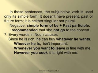 In these sentences, the subjunctive verb is used
only its simple form. It doesn„t have present, past or
future form; it is neither singular nor plural.
Negative: simple form of be + Past participle.
I recommended that she not go to the concert.
7. Every words in Noun clauses
Since he is rich, he can buy whatever he wants.
Whoever he is, isn‟t important.
Whenever you want to leave is fine with me.
However you cook it is right with me.

Lecturer Ts.Dagiimaa, Ph.D

124

 