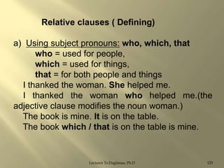 Relative clauses ( Defining)
a) Using subject pronouns: who, which, that
who = used for people,
which = used for things,
that = for both people and things
I thanked the woman. She helped me.
I thanked the woman who helped me.(the
adjective clause modifies the noun woman.)
The book is mine. It is on the table.
The book which / that is on the table is mine.

Lecturer Ts.Dagiimaa, Ph.D

125

 