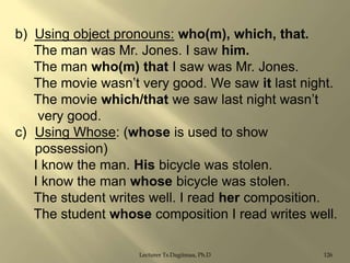 b) Using object pronouns: who(m), which, that.
The man was Mr. Jones. I saw him.
The man who(m) that I saw was Mr. Jones.
The movie wasn‟t very good. We saw it last night.
The movie which/that we saw last night wasn‟t
very good.
c) Using Whose: (whose is used to show
possession)
I know the man. His bicycle was stolen.
I know the man whose bicycle was stolen.
The student writes well. I read her composition.
The student whose composition I read writes well.
Lecturer Ts.Dagiimaa, Ph.D

126

 
