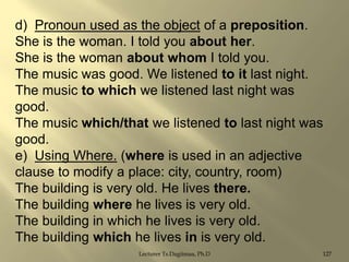 d) Pronoun used as the object of a preposition.
She is the woman. I told you about her.
She is the woman about whom I told you.
The music was good. We listened to it last night.
The music to which we listened last night was
good.
The music which/that we listened to last night was
good.
e) Using Where. (where is used in an adjective
clause to modify a place: city, country, room)
The building is very old. He lives there.
The building where he lives is very old.
The building in which he lives is very old.
The building which he lives in is very old.
Lecturer Ts.Dagiimaa, Ph.D

127

 
