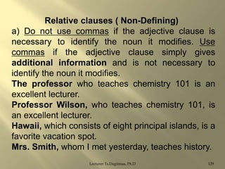 Relative clauses ( Non-Defining)
a) Do not use commas if the adjective clause is
necessary to identify the noun it modifies. Use
commas if the adjective clause simply gives
additional information and is not necessary to
identify the noun it modifies.
The professor who teaches chemistry 101 is an
excellent lecturer.
Professor Wilson, who teaches chemistry 101, is
an excellent lecturer.
Hawaii, which consists of eight principal islands, is a
favorite vacation spot.
Mrs. Smith, whom I met yesterday, teaches history.
Lecturer Ts.Dagiimaa, Ph.D

129

 