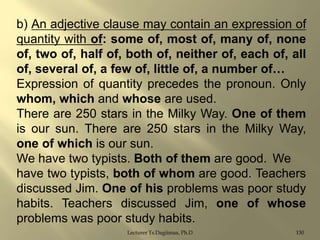 b) An adjective clause may contain an expression of
quantity with of: some of, most of, many of, none
of, two of, half of, both of, neither of, each of, all
of, several of, a few of, little of, a number of…
Expression of quantity precedes the pronoun. Only
whom, which and whose are used.
There are 250 stars in the Milky Way. One of them
is our sun. There are 250 stars in the Milky Way,
one of which is our sun.
We have two typists. Both of them are good. We
have two typists, both of whom are good. Teachers
discussed Jim. One of his problems was poor study
habits. Teachers discussed Jim, one of whose
problems was poor study habits.
Lecturer Ts.Dagiimaa, Ph.D

130

 