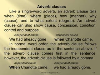 Adverb clauses
Like a single-word adverb, an adverb clause tells
when (time), where (place), how (manner), why
(cause), and to what extent (degree). An adverb
clause can also show cause, concession, condition,
control and purpose.
independent clause

dependent clause

We had already gone
when Charlotte came.
In normal word order, the adverb clause follows
the independent clause as in the sentence above. If
the adverb clause comes first in the sentence,
however, the adverb clause is followed by a comma.
dependent clause

independent clause

When Charlotte came,

we had already gone.

Lecturer Ts.Dagiimaa, Ph.D

134

 