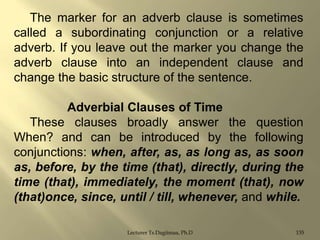 The marker for an adverb clause is sometimes
called a subordinating conjunction or a relative
adverb. If you leave out the marker you change the
adverb clause into an independent clause and
change the basic structure of the sentence.
Adverbial Clauses of Time
These clauses broadly answer the question
When? and can be introduced by the following
conjunctions: when, after, as, as long as, as soon
as, before, by the time (that), directly, during the
time (that), immediately, the moment (that), now
(that)once, since, until / till, whenever, and while.
Lecturer Ts.Dagiimaa, Ph.D

135

 