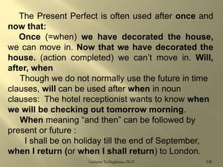 The Present Perfect is often used after once and
now that:
Once (=when) we have decorated the house,
we can move in. Now that we have decorated the
house. (action completed) we can‟t move in. Will,
after, when
Though we do not normally use the future in time
clauses, will can be used after when in noun
clauses: The hotel receptionist wants to know when
we will be checking out tomorrow morning.
When meaning “and then” can be followed by
present or future :
I shall be on holiday till the end of September,
when I return (or when I shall return) to London.
Lecturer Ts.Dagiimaa, Ph.D

138

 