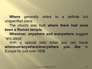 Where generally refers to a definite but
unspecified place
The church was built where there had once
been a Roman temple.
Wherever, anywhere and everywhere suggest
“any place”
With a special train ticket you can travel
wherever/anywhere/everywhere you like in
Europe for just over 100$

Lecturer Ts.Dagiimaa, Ph.D

140

 