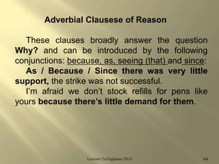 Adverbial Clausese of Reason
These clauses broadly answer the question
Why? and can be introduced by the following
conjunctions: because, as, seeing (that) and since:
As / Because / Since there was very little
support, the strike was not successful.
I‟m afraid we don‟t stock refills for pens like
yours because there‟s little demand for them.

Lecturer Ts.Dagiimaa, Ph.D

144

 