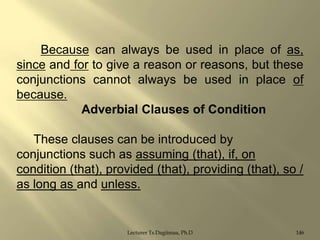 Because can always be used in place of as,
since and for to give a reason or reasons, but these
conjunctions cannot always be used in place of
because.
Adverbial Clauses of Condition

These clauses can be introduced by
conjunctions such as assuming (that), if, on
condition (that), provided (that), providing (that), so /
as long as and unless.

Lecturer Ts.Dagiimaa, Ph.D

146

 