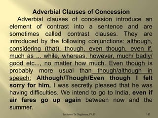 Adverbial Clauses of Concession
Adverbial clauses of concession introduce an
element of contrast into a sentence and are
sometimes called contrast clauses. They are
introduced by the following conjunctions: although,
considering (that), though, even though, even if,
much as ... while, whereas, however, much/ badly/
good etc..., no matter how much. Even though is
probably more usual than though/although in
speech: Although/Though/Even though I felt
sorry for him, I was secretly pleased that he was
having difficulties. We intend to go to India, even if
air fares go up again between now and the
summer.
Lecturer Ts.Dagiimaa, Ph.D

147

 