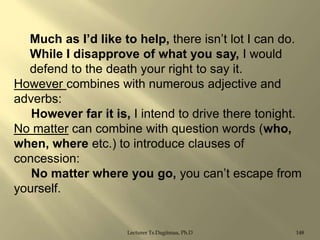 Much as I‟d like to help, there isn‟t lot I can do.
While I disapprove of what you say, I would
defend to the death your right to say it.
However combines with numerous adjective and
adverbs:
However far it is, I intend to drive there tonight.
No matter can combine with question words (who,
when, where etc.) to introduce clauses of
concession:
No matter where you go, you can‟t escape from
yourself.

Lecturer Ts.Dagiimaa, Ph.D

148

 
