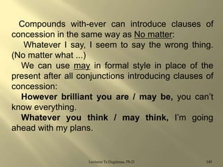 Compounds with-ever can introduce clauses of
concession in the same way as No matter:
Whatever I say, I seem to say the wrong thing.
(No matter what ...)
We can use may in formal style in place of the
present after all conjunctions introducing clauses of
concession:
However brilliant you are / may be, you can‟t
know everything.
Whatever you think / may think, I‟m going
ahead with my plans.

Lecturer Ts.Dagiimaa, Ph.D

149

 