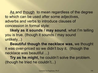 As and though to mean regardless of the degree
to which can be used after some adjectives,
adverbs and verbs to introduce clauses of
concession in formal style:
likely as it sounds / may sound, what I‟m telling
you is true. (though it sounds / may sound
unlikely...)
Beautiful though the necklace was, we thought
it was over-priced so we didn‟t buy it. (though the
necklace was beautiful ...)
Try as he might, he couldn‟t solve the problem.
(though he tried he couldn‟t...)
Lecturer Ts.Dagiimaa, Ph.D

150

 