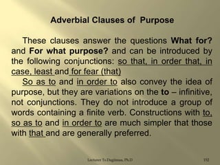 Adverbial Clauses of Purpose

These clauses answer the questions What for?
and For what purpose? and can be introduced by
the following conjunctions: so that, in order that, in
case, least and for fear (that)
So as to and in order to also convey the idea of
purpose, but they are variations on the to – infinitive,
not conjunctions. They do not introduce a group of
words containing a finite verb. Constructions with to,
so as to and in order to are much simpler that those
with that and are generally preferred.
Lecturer Ts.Dagiimaa, Ph.D

152

 