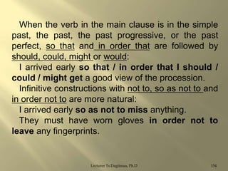 When the verb in the main clause is in the simple
past, the past, the past progressive, or the past
perfect, so that and in order that are followed by
should, could, might or would:
I arrived early so that / in order that I should /
could / might get a good view of the procession.
Infinitive constructions with not to, so as not to and
in order not to are more natural:
I arrived early so as not to miss anything.
They must have worn gloves in order not to
leave any fingerprints.

Lecturer Ts.Dagiimaa, Ph.D

154

 